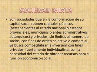 Son sociedades que en la conformación de su capital social reúnen capitales públicos (pertenecientes al estado nacional o estados provinciales, municipios o entes administrativos autárquicos) y privados, sin límites al número de socios, con fines de orden colectivo o comercial. Se busca compatibilizar la inversión con fines privados, fuertemente individualista, con la necesidad del estado de obtener recursos para su función económico-social. SOCIEDAD MIXTA
