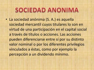 La sociedad anónima (S. A.) es aquella sociedad mercantil cuyos titulares lo son en virtud de una participación en el capital social a través de títulos o acciones. Las acciones pueden diferenciarse entre sí por su distinto valor nominal o por los diferentes privilegios vinculados a éstas, como por ejemplo la percepción a un dividendo mínimo. SOCIEDAD ANONIMA