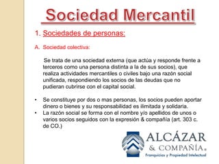  Sociedad MercantilSociedades de personas:Sociedad colectiva:       Se trata de una sociedad externa (que actúa y responde frente a terceros como una persona distinta a la de sus socios), que realiza actividades mercantiles o civiles bajo una razón social unificada, respondiendo los socios de las deudas que no pudieran cubrirse con el capital social.Se constituye por dos o mas personas, los socios pueden aportar dinero o bienes y su responsabilidad es ilimitada y solidaria.