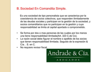 La razón social se forma con el nombre y/o apellidos de unos o varios socios seguidos con la expresión & compañía (art. 303 c. de CO.)Sociedad En Comandita Simple.     Es una sociedad de tipo personalista que se caracteriza por la coexistencia de socios colectivos, que responden ilimitadamente de las deudas sociales y participan en la gestión de la sociedad, y socios comanditarios que no participan en la gestión y cuya responsabilidad se limita al capital aportado o comprometido.Se forma por dos o mas personas de las cuales por los menos una tiene responsabilidad ilimitada(Art. 323 C.de Co).