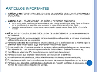 ARTÍCULOS IMPORTANTES
   ARTÍCULO 189. CONSTANCIA EN ACTAS DE DECISIONES DE LA JUNTA O ASAMBLEA
    DE SOCIOS.

   ARTÍCULO 431. CONTENIDO DE LAS ACTAS Y REGISTRO EN LIBROS.
        Lo ocurrido en las reuniones de la asamblea se hará constar en el libro de actas. Estas se firmarán
        por el presidente de la asamblea y su secretario o, en su defecto, por el revisor fiscal.
       Las actas se encabezarán con su número y expresarán cuando menos: lugar, fecha y hora de la
        reunión

ARTÍCULO 218. <CAUSALES DE DISOLUCIÓN DE LA SOCIEDAD>. La sociedad comercial
   se disolverá:
1) Por vencimiento del término previsto para su duración en el contrato, si no fuere prorrogado
   válidamente antes de su expiración.
2) Por la imposibilidad de desarrollar la empresa social, por la terminación de la misma o por la
   extinción de la cosa o cosas cuya explotación constituye su objeto
3) Por reducción del número de asociados a menos del requerido en la ley para su formación o
   funcionamiento, o por aumento que exceda del límite máximo fijado en la misma ley;
4) <Ver Nota de Vigencia> Por la declaración de quiebra de la sociedad;
5) Por las causales que expresa y claramente se estipulen en el contrato;
6) Por decisión de los asociados, adoptada conforme a las leyes y al contrato social;
7) Por decisión de autoridad competente en los casos expresamente previstos en las leyes, y
8) Por las demás causales establecidas en las leyes, en relación con todas o algunas de las
   formas de sociedad que regula este Código.
 