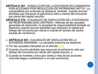 ARTÍCULO 351. <DISOLUCIÓN DE LA SOCIEDAD EN COMANDITA
 POR ACCIONES POR REDUCCIÓN DE PATRIMONIO NETO>. La
 comanditaria por acciones se disolverá, también, cuando ocurran
 pérdidas que reduzcan el patrimonio neto a menos del cincuenta
 por ciento del capital suscrito.
ARTÍCULO 370. <CAUSALES DE DISOLUCIÓN DE LA SOCIEDAD
 DE RESPONSABILIDAD LIMITADA>. Además de las causales
 generales de disolución, la sociedad de responsabilidad limitada se
 disolverá cuando ocurran pérdidas que reduzcan el capital por
 debajo del cincuenta por ciento o cuando el número de socios
 exceda de veinticinco.

  ARTÍCULO 457. <CAUSALES DE DISOLUCIÓN EN LA
   SOCIEDAD ANÓNIMA>. La sociedad anónima se disolverá:
1) Por las causales indicadas en el artículo 218;
2) Cuando ocurran pérdidas que reduzcan el patrimonio neto por
   debajo del cincuenta por ciento del capital suscrito, y
3) Cuando el noventa y cinco por ciento o más de las acciones
   suscritas llegue a pertenecer a un solo accionista.
 