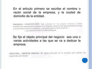 En el articulo primero se escribe el nombre o
razón social de la empresa, y la ciudad de
domicilio de la entidad.




Se fija el objeto principal del negocio sea una o
varias actividades a las que se va a dedicar la
empresa.
 