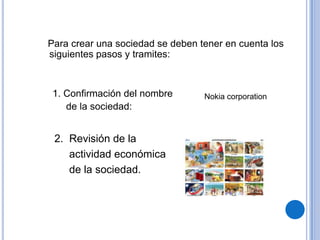 Para crear una sociedad se deben tener en cuenta los
siguientes pasos y tramites:



 1. Confirmación del nombre       Nokia corporation
    de la sociedad:


 2. Revisión de la
    actividad económica
    de la sociedad.
 