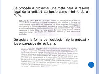 Se procede a proyectar una meta para la reserva
legal de la entidad partiendo como mínimo de un
10 %.




Se aclara la forma de liquidación de la entidad y
los encargados de realizarla.
 
