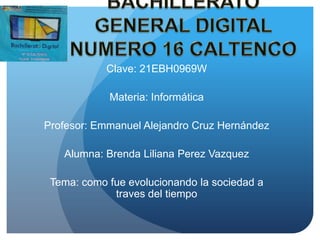 Clave: 21EBH0969W
Materia: Informática
Profesor: Emmanuel Alejandro Cruz Hernández
Alumna: Brenda Liliana Perez Vazquez
Tema: como fue evolucionando la sociedad a
traves del tiempo

 