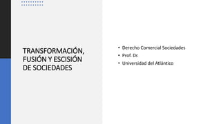 TRANSFORMACIÓN,
FUSIÓN Y ESCISIÓN
DE SOCIEDADES
• Derecho Comercial Sociedades
• Prof. Dr.
• Universidad del Atlántico
 