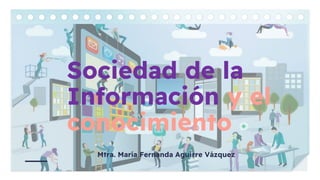 Sociedad de la
Información y el
conocimiento
Mtra. María Fernanda Aguirre Vázquez
 