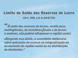 Limite de Saldo das Reservas de Lucro
(Art. 199, Lei 6.404/76)

“O saldo das reservas de lucros, exceto para

contingências, de incentivos fiscais e de lucros
a realizar, não poderá ultrapassar o capital social.
Atingindo esse limite, a assembléia deliberará
sobre aplicação do excesso na integralização ou
no aumento do capital social ou na distribuição
de dividendos.”

 
