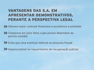 VANTAGENS DAS S.A. EM
APRESENTAR DEMONSTRATIVOS,
PERANTE A PERSPECTIVA LEGAL
Oferece maior controle financeiro e econômico à entidade
Comprova em juízo fatos cujas provas dependam da
perícia contábil
Evita que uma eventual falência se presuma fraude
Imprescindível no requerimento de recuperação judicial

 