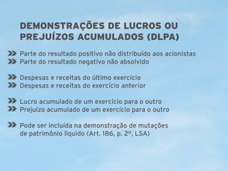 DEMONSTRAÇÕES DE LUCROS OU
PREJUÍZOS ACUMULADOS (DLPA)
Parte do resultado positivo não distribuído aos acionistas
Parte do resultado negativo não absolvido
Despesas e receitas do último exercício
Despesas e receitas do exercício anterior
Lucro acumulado de um exercício para o outro
Prejuízo acumulado de um exercício para o outro
Pode ser incluída na demonstração de mutações
de patrimônio liquido (Art. 186, p. 2º, LSA)

 