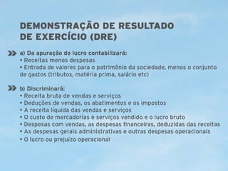 DEMONSTRAÇÃO DE RESULTADO
DE EXERCÍCIO (DRE)
a) Da apuração do lucro contabilizará:
• Receitas menos despesas
• Entrada de valores para o patrimônio da sociedade, menos o conjunto
de gastos (tributos, matéria prima, salário etc)
b) Discriminará:
• Receita bruta de vendas e serviços
• Deduções de vendas, os abatimentos e os impostos
• A receita líquida das vendas e serviços
• O custo de mercadorias e serviços vendido e o lucro bruto
• Despesas com vendas, as despesas financeiras, deduzidas das receitas
• As despesas gerais administrativas e outras despesas operacionais
• O lucro ou prejuízo operacional

 