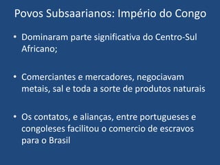 Povos Subsaarianos: Império do Congo
• Dominaram parte significativa do Centro-Sul
Africano;
• Comerciantes e mercadores, negociavam
metais, sal e toda a sorte de produtos naturais
• Os contatos, e alianças, entre portugueses e
congoleses facilitou o comercio de escravos
para o Brasil
 