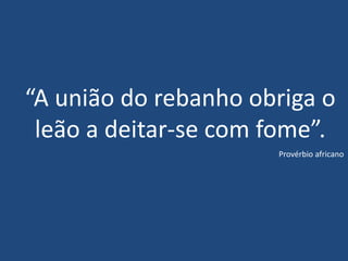 “A união do rebanho obriga o
leão a deitar-se com fome”.
Provérbio africano
 