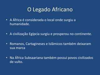 O Legado Africano
• A África é considerada o local onde surgiu a
humanidade.
• A civilização Egípcia surgiu e prosperou no continente.
• Romanos, Cartagineses e Islâmicos também deixaram
sua marca
• Na África Subsaariana também possui povos civilizados
de vulto.
 