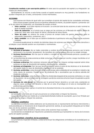 Constitución mediata o por suscripción pública: En este caso la suscripción del capital y su integración se
realiza por oferta pública.
Generalmente se recurre a esta forma cuando el capital necesario es muy grande y los fundadores no
pueden integrarlo por si solos, convocando a otros interesados.
ACCIONES
Las acciones son títulos de igual valor que acreditan el aporte del capital de las sociedades anónimas.
Estos títulos poseen cupones que se encuentran adheridos al mismo, se pueden separar y presentar con
el fin de cobrar los dividendos, sin necesidad de exhibir el titulo.
 Valor nominal: es el valor impreso en la acción. La suma del total de las acciones al valor nominal es
igual al capital suscripto.
 Valor de cotización: es el precio que se paga por las acciones en el Mercado de valores (Bolsa de
comercio). Este valor varía según la oferta y demanda de estos títulos.
 Valor de costo: se obtiene de sumar al precio de compra todos los gastos necesarios para su
adquisición (impuestos, comisiones, etc.).
 Valor contable: es el valor que se obtiene dividiendo el patrimonio neto por el total de las acciones
emitidas.
El estatuto puede prever la emisión de distintas clases de acciones que tendrán diferentes derechos o
privilegios y que además podrán ser al portador o nominativas.
Clases de acciones
 Acciones al portador: No se hallan extendida a nombre de una determinada persona y por lo tanto
pertenecen a su tenedor (propietario). Se transfiere de una persona a otra son su simple entrega.
 Acciones Nominativas: Son las que se emiten a nombre de una determinada persona y pueden ser
endosables o no.
 La transferencia de estas acciones se debe comunicar a la sociedad por escrito y luego inscribirlas en el
Registro de acciones.
 Acciones ordinarias: Son acciones comunes que no gozan de ninguna ventaja especial sobre otras
acciones en caso de devolución del capital o distribución de utilidades.
 Acciones privilegiadas: Son las que tienen privilegios sobre el resto de las Acciones en la devolución
del capital, dado en caso de disolución o liquidación de la sociedad.
 Acciones preferidas: estas Acciones tienen preferencias sobre utilidades de la sociedad en relación a las
otras clases de acciones. Pueden tener un dividendo fijo o acumulativo que se abona además del
dividendo ordinario.
 Acciones deferidas: estas Acciones reciben los dividendos después de las acciones ordinarias y en caso
de liquidación de la sociedad solo se reintegran cuando las acciones comunes hayan recuperado su parte
del capital.
 Acciones de voto plural: las acciones por lo general tienen derecho a un solo voto, existiendo en
algunos casos acciones con derecho a más de un voto. El privilegio en el voto es incompatible con
preferencias patrimoniales.
Estas acciones permiten ejercer el control de la Sociedad Anónima a los accionistas que las poseen.
Suscripción
La suscripción es el acto por el cual una persona se compromete a integrar las Acciones.
La suscripción se hace por medio de un comprobante llamado boleta de suscripción, que al ser firmado por
el accionista lo obliga a integrar las acciones.
Asamblea constitutiva
La asamblea constitutiva debe celebrarse con la presencia de un representante del banco interviniente y
será presidida por un funcionario de la Inspección general de Justicia, la cual quedará integrada por la mitad
mas una de las acciones suscriptas.
Cada suscriptor tiene derecho a tantos votos como acciones haya suscripto.
Las decisiones se adoptarán por mayoría de suscriptores presentes que representen no menos de la tercera
parte del capital suscripto.
Responsabilidad y beneficio de los promotores
Los promotores responden ilimitada y solidariamente por las obligaciones contraídas por la sociedad para su
constitución.
 