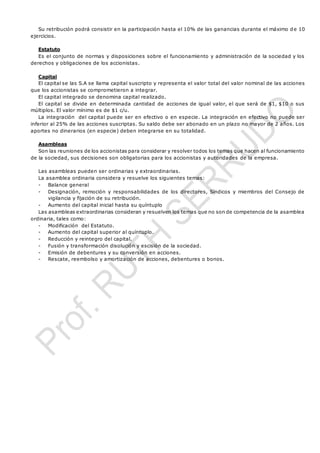 Su retribución podrá consistir en la participación hasta el 10% de las ganancias durante el máximo d e 10
ejercicios.
Estatuto
Es el conjunto de normas y disposiciones sobre el funcionamiento y administración de la sociedad y los
derechos y obligaciones de los accionistas.
Capital
El capital se las S.A se llama capital suscripto y representa el valor total del valor nominal de las acciones
que los accionistas se comprometieron a integrar.
El capital integrado se denomina capital realizado.
El capital se divide en determinada cantidad de acciones de igual valor, el que será de $1, $10 o sus
múltiplos. El valor mínimo es de $1 c/u.
La integración del capital puede ser en efectivo o en especie. La integración en efectivo no puede ser
inferior al 25% de las acciones suscriptas. Su saldo debe ser abonado en un plazo no mayor de 2 años. Los
aportes no dinerarios (en especie) deben integrarse en su totalidad.
Asambleas
Son las reuniones de los accionistas para considerar y resolver todos los temas que hacen al funcionamiento
de la sociedad, sus decisiones son obligatorias para los accionistas y autoridades de la empresa.
Las asambleas pueden ser ordinarias y extraordinarias.
La asamblea ordinaria considera y resuelve los siguientes temas:
- Balance general
- Designación, remoción y responsabilidades de los directores, Síndicos y miembros del Consejo de
vigilancia y fijación de su retribución.
- Aumento del capital inicial hasta su quíntuplo
Las asambleas extraordinarias consideran y resuelven los temas que no son de competencia de la asamblea
ordinaria, tales como:
- Modificación del Estatuto.
- Aumento del capital superior al quíntuplo.
- Reducción y reintegro del capital.
- Fusión y transformación disolución y escisión de la sociedad.
- Emisión de debentures y su conversión en acciones.
- Rescate, reembolso y amortización de acciones, debentures o bonos.
 