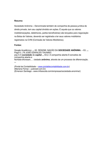 Resumo:
Sociedade Anônima – Denominada também de companhia de pessoa jurídica de
direito privado, tem seu capital dividido em ações. É aquela que os valores
mobiliários(ações, debêntures, partes beneficiárias) são lançados para negociação
na Bolsa de Valores, devendo ser registrada e ter seus valores mobiliários
registrados na CVM (Comissão de Valores Mobiliários).
Fontes:
Google Acadêmico: ... 62. DENOMI. NAÇÃO DA SOCIEDADE ANÓNIMA. – 63. ...
Page 6. | 76 JOSÉ EDWALDO TAVAREs
pop A A sociedade de capital ... 63.2. A companhia aberta 9 conceitos de
companhia aberta e
fechada bifureaan, , . ciedade anônima, através de um processo de diferenciação.
...
(Portal de Contabilidade – www.portaldecontabilidade.com.br)
(Mariana Ferraz – jusbrasil.com.br)
(Emerson Santiago - www.infoescola.com/empresas/sociedade-anonima/)
 