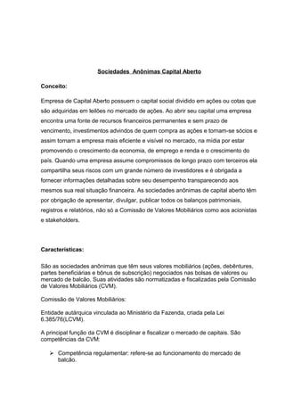 Sociedades Anônimas Capital Aberto
Conceito:
Empresa de Capital Aberto possuem o capital social dividido em ações ou cotas que
são adquiridas em leilões no mercado de ações. Ao abrir seu capital uma empresa
encontra uma fonte de recursos financeiros permanentes e sem prazo de
vencimento, investimentos advindos de quem compra as ações e tornam-se sócios e
assim tornam a empresa mais eficiente e visível no mercado, na mídia por estar
promovendo o crescimento da economia, de emprego e renda e o crescimento do
país. Quando uma empresa assume compromissos de longo prazo com terceiros ela
compartilha seus riscos com um grande número de investidores e é obrigada a
fornecer informações detalhadas sobre seu desempenho transparecendo aos
mesmos sua real situação financeira. As sociedades anônimas de capital aberto têm
por obrigação de apresentar, divulgar, publicar todos os balanços patrimoniais,
registros e relatórios, não só a Comissão de Valores Mobiliários como aos acionistas
e stakeholders.
Características:
São as sociedades anônimas que têm seus valores mobiliários (ações, debêntures,
partes beneficiárias e bônus de subscrição) negociados nas bolsas de valores ou
mercado de balcão. Suas atividades são normatizadas e fiscalizadas pela Comissão
de Valores Mobiliários (CVM).
Comissão de Valores Mobiliários:
Entidade autárquica vinculada ao Ministério da Fazenda, criada pela Lei
6.385/76(LCVM).
A principal função da CVM é disciplinar e fiscalizar o mercado de capitais. São
competências da CVM:
 Competência regulamentar: refere-se ao funcionamento do mercado de
balcão.
 