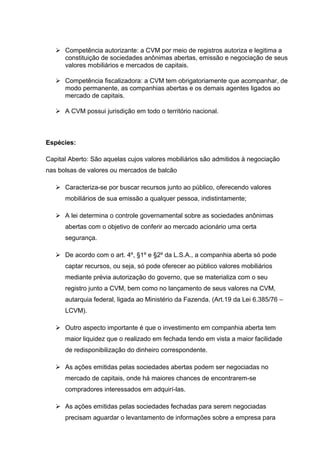  Competência autorizante: a CVM por meio de registros autoriza e legitima a
constituição de sociedades anônimas abertas, emissão e negociação de seus
valores mobiliários e mercados de capitais.
 Competência fiscalizadora: a CVM tem obrigatoriamente que acompanhar, de
modo permanente, as companhias abertas e os demais agentes ligados ao
mercado de capitais.
 A CVM possui jurisdição em todo o território nacional.
Espécies:
Capital Aberto: São aquelas cujos valores mobiliários são admitidos à negociação
nas bolsas de valores ou mercados de balcão
 Caracteriza-se por buscar recursos junto ao público, oferecendo valores
mobiliários de sua emissão a qualquer pessoa, indistintamente;
 A lei determina o controle governamental sobre as sociedades anônimas
abertas com o objetivo de conferir ao mercado acionário uma certa
segurança.
 De acordo com o art. 4º, §1º e §2º da L.S.A., a companhia aberta só pode
captar recursos, ou seja, só pode oferecer ao público valores mobiliários
mediante prévia autorização do governo, que se materializa com o seu
registro junto a CVM, bem como no lançamento de seus valores na CVM,
autarquia federal, ligada ao Ministério da Fazenda. (Art.19 da Lei 6.385/76 –
LCVM).
 Outro aspecto importante é que o investimento em companhia aberta tem
maior liquidez que o realizado em fechada tendo em vista a maior facilidade
de redisponibilização do dinheiro correspondente.
 As ações emitidas pelas sociedades abertas podem ser negociadas no
mercado de capitais, onde há maiores chances de encontrarem-se
compradores interessados em adquirí-las.
 As ações emitidas pelas sociedades fechadas para serem negociadas
precisam aguardar o levantamento de informações sobre a empresa para
 