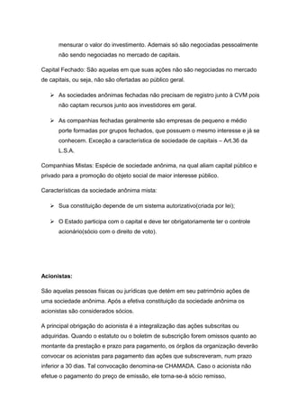 mensurar o valor do investimento. Ademais só são negociadas pessoalmente
não sendo negociadas no mercado de capitais.
Capital Fechado: São aquelas em que suas ações não são negociadas no mercado
de capitais, ou seja, não são ofertadas ao público geral.
 As sociedades anônimas fechadas não precisam de registro junto à CVM pois
não captam recursos junto aos investidores em geral.
 As companhias fechadas geralmente são empresas de pequeno e médio
porte formadas por grupos fechados, que possuem o mesmo interesse e já se
conhecem. Exceção a característica de sociedade de capitais – Art.36 da
L.S.A.
Companhias Mistas: Espécie de sociedade anônima, na qual aliam capital público e
privado para a promoção do objeto social de maior interesse público.
Características da sociedade anônima mista:
 Sua constituição depende de um sistema autorizativo(criada por lei);
 O Estado participa com o capital e deve ter obrigatoriamente ter o controle
acionário(sócio com o direito de voto).
Acionistas:
São aquelas pessoas físicas ou jurídicas que detém em seu patrimônio ações de
uma sociedade anônima. Após a efetiva constituição da sociedade anônima os
acionistas são considerados sócios.
A principal obrigação do acionista é a integralização das ações subscritas ou
adquiridas. Quando o estatuto ou o boletim de subscrição forem omissos quanto ao
montante da prestação e prazo para pagamento, os órgãos da organização deverão
convocar os acionistas para pagamento das ações que subscreveram, num prazo
inferior a 30 dias. Tal convocação denomina-se CHAMADA. Caso o acionista não
efetue o pagamento do preço de emissão, ele torna-se-á sócio remisso,
 
