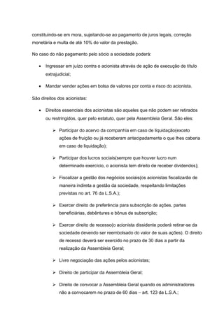 constituindo-se em mora, sujeitando-se ao pagamento de juros legais, correção
monetária e multa de até 10% do valor da prestação.
No caso do não pagamento pelo sócio a sociedade poderá:
• Ingressar em juízo contra o acionista através de ação de execução de título
extrajudicial;
• Mandar vender ações em bolsa de valores por conta e risco do acionista.
São direitos dos acionistas:
• Direitos essenciais dos acionistas são aqueles que não podem ser retirados
ou restringidos, quer pelo estatuto, quer pela Assembleia Geral. São eles:
 Participar do acervo da companhia em caso de liquidação(exceto
ações de fruição ou já receberam antecipadamente o que lhes caberia
em caso de liquidação);
 Participar dos lucros sociais(sempre que houver lucro num
determinado exercício, o acionista tem direito de receber dividendos);
 Fiscalizar a gestão dos negócios sociais(os acionistas fiscalizarão de
maneira indireta a gestão da sociedade, respeitando limitações
previstas no art. 76 da L.S.A.);
 Exercer direito de preferência para subscrição de ações, partes
beneficiárias, debêntures e bônus de subscrição;
 Exercer direito de recesso(o acionista dissidente poderá retirar-se da
sociedade devendo ser reembolsado do valor de suas ações). O direito
de recesso deverá ser exercido no prazo de 30 dias a partir da
realização da Assembleia Geral;
 Livre negociação das ações pelos acionistas;
 Direito de participar da Assembleia Geral;
 Direito de convocar a Assembleia Geral quando os administradores
não a convocarem no prazo de 60 dias – art. 123 da L.S.A.;
 
