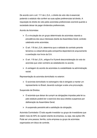 De acordo com o art. 111 da L.S.A., o direito de voto não é essencial,
podendo o estatuto não conferir as suas ações preferenciais tal direito. A
requisição do direito de voto pelos acionistas preferenciais ocorrerá quando a
sociedade deixar de pagar dividendos preferenciais.
Acordo de Acionistas:
 É a vinculação de um grupo determinado de acionistas visando a
prevalência dos seus interesses diante da Assembleia Geral; contrato
celebrado entre acionistas.
 O art. 118 da L.S.A. determina que a validade do contrato perante
terceiros e a observância pela companhia dependerá do arquivamento
e averbação nos livros da S.A.
 O art. 118 da L.S.A., artigos 8 e 9 prevê desconsideração do voto do
acionista que votar contrário ao estabelecido no acordo;
 A vantagem do acordo de acionistas é a estabilidade na administração
social.
Representação do acionista domiciliado no exterior:
 O acionista domiciliado no estrangeiro não é obrigado a manter um
representante no Brasil, devendo outorgar a este uma procuração.
Suspensão de Direitos:
 O acionista que deixar de cumprir as obrigações impostas pela lei ou
pelo estatuto poderá ter o exercício dos seus direitos suspensos por
deliberação da Assembleia Geral;
 A suspensão persistirá até a satisfação da obrigação.
Acionista Controlador: É todo aquele investidor ou grupo de investidores que
detém mais de 50% do capital votante da empresa, ou seja, das ações ON.
Pode ser uma pessoa, família, outra empresa ou grupo de acionistas
organizados em bloco de controle.
 