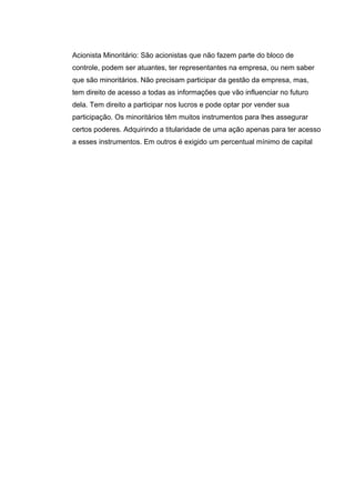 Acionista Minoritário: São acionistas que não fazem parte do bloco de
controle, podem ser atuantes, ter representantes na empresa, ou nem saber
que são minoritários. Não precisam participar da gestão da empresa, mas,
tem direito de acesso a todas as informações que vão influenciar no futuro
dela. Tem direito a participar nos lucros e pode optar por vender sua
participação. Os minoritários têm muitos instrumentos para lhes assegurar
certos poderes. Adquirindo a titularidade de uma ação apenas para ter acesso
a esses instrumentos. Em outros é exigido um percentual mínimo de capital
 