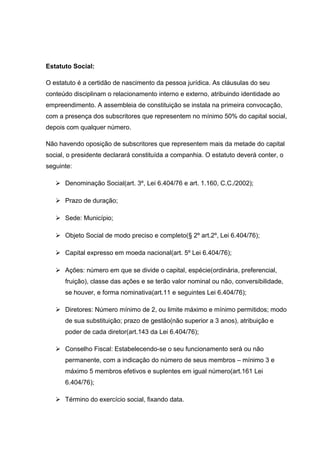 Estatuto Social:
O estatuto é a certidão de nascimento da pessoa jurídica. As cláusulas do seu
conteúdo disciplinam o relacionamento interno e externo, atribuindo identidade ao
empreendimento. A assembleia de constituição se instala na primeira convocação,
com a presença dos subscritores que representem no mínimo 50% do capital social,
depois com qualquer número.
Não havendo oposição de subscritores que representem mais da metade do capital
social, o presidente declarará constituída a companhia. O estatuto deverá conter, o
seguinte:
 Denominação Social(art. 3º, Lei 6.404/76 e art. 1.160, C.C./2002);
 Prazo de duração;
 Sede: Município;
 Objeto Social de modo preciso e completo(§ 2º art.2º, Lei 6.404/76);
 Capital expresso em moeda nacional(art. 5º Lei 6.404/76);
 Ações: número em que se divide o capital, espécie(ordinária, preferencial,
fruição), classe das ações e se terão valor nominal ou não, conversibilidade,
se houver, e forma nominativa(art.11 e seguintes Lei 6.404/76);
 Diretores: Número mínimo de 2, ou limite máximo e mínimo permitidos; modo
de sua substituição; prazo de gestão(não superior a 3 anos), atribuição e
poder de cada diretor(art.143 da Lei 6.404/76);
 Conselho Fiscal: Estabelecendo-se o seu funcionamento será ou não
permanente, com a indicação do número de seus membros – mínimo 3 e
máximo 5 membros efetivos e suplentes em igual número(art.161 Lei
6.404/76);
 Término do exercício social, fixando data.
 