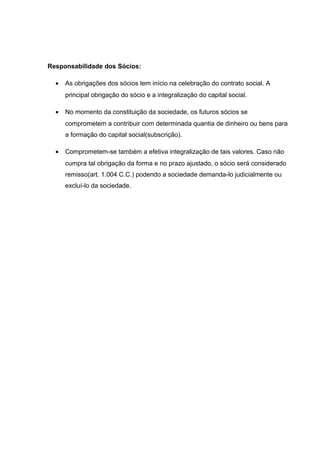 Responsabilidade dos Sócios:
• As obrigações dos sócios tem início na celebração do contrato social. A
principal obrigação do sócio e a integralização do capital social.
• No momento da constituição da sociedade, os futuros sócios se
comprometem a contribuir com determinada quantia de dinheiro ou bens para
a formação do capital social(subscrição).
• Comprometem-se também a efetiva integralização de tais valores. Caso não
cumpra tal obrigação da forma e no prazo ajustado, o sócio será considerado
remisso(art. 1.004 C.C.) podendo a sociedade demanda-lo judicialmente ou
excluí-lo da sociedade.
 