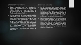 Sociedad Cooperativa
 Están regidas por su legislación
especial, a partir del 3 de agosto de
1994, fecha en que se hizo la
Publicación en el Diario Oficial de la
Federación de dicha ley.
 Son una forma de organización social
integrada por personas físicas con
base en intereses comunes y en los
principios de solidaridad, esfuerzo
propio y ayuda mutua, con el
propósito de satisfacer necesidades
individuales o y colectivas a través de
la realización de actividades
económicas de producción,
distribución y consumo de bienes y
servicios.
Sociedad Anónima
 Es la sociedad que existe bajo una
denominación social, formada libremente y
en la cual los socios responden de manera
limitada hasta por el monto de
sus acciones y el pago de las mismas, la
denominación siempre deberá de ir
seguida de las palabras “sociedad
anónima” ó de sus abreviaturas, S.A.
 La sociedad anónima ha venido fungiendo
como piedra angular para el desarrollo
económico en la mayoría de los países. A
través de ella se han llevado a cabo
grandes proyectos. En nuestro país es la
sociedad más utilizada dentro de los
campos del comercio, industria, banca,
seguros, fianzas, etc.
 
