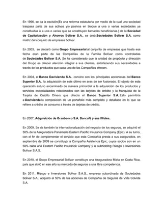 En 1996, se da la escisión(Es una reforma estatutaria por medio de la cual una sociedad
traspasa parte de sus activos y/o pasivos en bloque a una o varias sociedades ya
constituidas o a una o varias que se constituyen llamadas beneficiarias.) de la Sociedad
de Capitalización y Ahorros Bolívar S.A., se creó Sociedades Bolívar S.A. como
matriz del conjunto de empresas bolívar.
En 2003, se declaró como Grupo Empresarial al conjunto de empresas que hasta esa
fecha eran parte de las Compañías de la Familia Bolívar como controladas
de Sociedades Bolívar S.A. Se ha considerado que la unidad de propósito y dirección
del Grupo es ofrecer atención integral a sus clientes, satisfaciendo sus necesidades a
través de los productos que cada una de las Compañías ofrecen.
En 2004, el Banco Davivienda S.A., convino con los principales accionistas del Banco
Superior S.A., la adquisición de este último en aras de ser fusionado. El objeto de esta
operación estuvo encaminado de manera primordial a la adquisición de los productos y
servicios especializados relacionados con las tarjetas de crédito y la franquicia de la
Tarjeta de Crédito Diners que ofrecía el Banco Superior S.A. Esto permitiría
a Davivienda la composición de un portafolio más completo y detallado en lo que se
refiere a crédito de consumo a través de tarjetas de crédito.
En 2007, Adquisición de Granbanco S.A. Bancafé y sus filiales.
En 2009, Se da también la internacionalización del negocio de los seguros, se adquirió el
50% de la Aseguradora Panameña Eastern Pacific Insurance Company (Epic). A su turno,
con el fin de complementar el servicio que esta Compañía presta a sus asegurados, en
septiembre de 2009 se constituyó la Compañía Asistencia Epic, cuyos socios son en un
50% cada uno Eastern Pacific Insurance Company y la subholding Riesgo e Inversiones
Bolívar S.A.S.
En 2010, el Grupo Empresarial Bolívar constituye una Aseguradora Mixta en Costa Rica,
país que abrió en ese año su mercado de seguros a una libre competencia.
En 2011, Riesgo e Inversiones Bolivar S.A.S., empresa subordinada de Sociedades
Bolivar S.A., adquirió el 50% de las acciones de Compañía de Seguros de Vida Colvida
S.A.
 