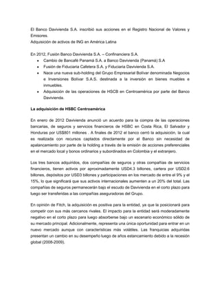 El Banco Davivienda S.A. inscribió sus acciones en el Registro Nacional de Valores y
Emisores.
Adquisición de activos de ING en América Latina
En 2012, Fusión Banco Davivienda S.A. – Confinanciera S.A.
Cambio de Bancafé Panamá S.A. a Banco Davivienda (Panamá) S.A
Fusión de Fiduciaria Cafetera S.A. y Fiduciaria Davivienda S.A.
Nace una nueva sub-holding del Grupo Empresarial Bolívar denominada Negocios
e Inversiones Bolívar S.A.S. destinada a la inversión en bienes muebles e
inmuebles.
Adquisición de las operaciones de HSCB en Centroamérica por parte del Banco
Davivienda.
La adquisición de HSBC Centroamérica
En enero de 2012 Davivienda anunció un acuerdo para la compra de las operaciones
bancarias, de seguros y servicios financieros de HSBC en Costa Rica, El Salvador y
Honduras por US$801 millones . A finales de 2012 el banco cerró la adquisición, la cual
es realizada con recursos captados directamente por el Banco sin necesidad de
apalancamiento por parte de la holding a través de la emisión de acciones preferenciales
en el mercado local y bonos ordinarios y subordinados en Colombia y el extranjero.
Los tres bancos adquiridos, dos compañías de seguros y otras compañías de servicios
financieros, tienen activos por aproximadamente USD4.3 billones, cartera por USD2.6
billones, depósitos por USD3 billones y participaciones en los mercado de entre el 9% y el
15%, lo que significará que sus activos internacionales aumenten a un 20% del total. Las
compañías de seguros permanecerán bajo el escudo de Davivienda en el corto plazo para
luego ser transferidas a las compañías aseguradoras del Grupo.
En opinión de Fitch, la adquisición es positiva para la entidad, ya que la posicionará para
competir con sus más cercanos rivales. El impacto para la entidad será moderadamente
negativo en el corto plazo para luego absorberse bajo un escenario económico sólido de
su mercado principal. Adicionalmente, representa una única oportunidad para entrar en un
nuevo mercado aunque con características más volátiles. Las franquicias adquiridas
presentan un cambio en su desempeño luego de años estancamiento debido a la recesión
global (2008-2009).
 