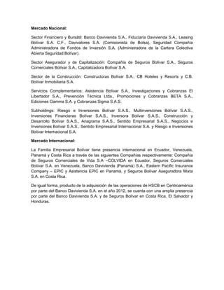 Mercado Nacional:
Sector Financiero y Bursátil: Banco Davivienda S.A., Fiduciaria Davivienda S.A., Leasing
Bolívar S.A. C.F., Davivalores S.A. (Comisionista de Bolsa), Seguridad Compañía
Administradora de Fondos de Inversión S.A. (Administradora de la Cartera Colectiva
Abierta Seguridad Bolívar).
Sector Asegurador y de Capitalización: Compañía de Seguros Bolívar S.A., Seguros
Comerciales Bolívar S.A., Capitalizadora Bolívar S.A.
Sector de la Construcción: Constructoras Bolívar S.A., CB Hoteles y Resorts y C.B.
Bolívar Inmobiliaria S.A.
Servicios Complementarios: Asistencia Bolívar S.A., Investigaciones y Cobranzas El
Libertador S.A., Prevención Técnica Ltda., Promociones y Cobranzas BETA S.A.,
Ediciones Gamma S.A. y Cobranzas Sigma S.A.S.
Subholdings: Riesgo e Inversiones Bolívar S.A.S., Multinversiones Bolívar S.A.S.,
Inversiones Financieras Bolívar S.A.S., Inversora Bolívar S.A.S., Construcción y
Desarrollo Bolívar S.A.S., Anagrama S.A.S., Sentido Empresarial S.A.S., Negocios e
Inversiones Bolívar S.A.S., Sentido Empresarial Internacional S.A. y Riesgo e Inversiones
Bolívar Internacional S.A.
Mercado Internacional:
La Familia Empresarial Bolívar tiene presencia internacional en Ecuador, Venezuela,
Panamá y Costa Rica a través de las siguientes Compañías respectivamente: Compañía
de Seguros Comerciales de Vida S.A –COLVIDA en Ecuador, Seguros Comerciales
Bolívar S.A. en Venezuela, Banco Davivienda (Panamá) S.A., Eastern Pacific Insurance
Company – EPIC y Asistencia EPIC en Panamá, y Seguros Bolívar Aseguradora Mixta
S.A. en Costa Rica.
De igual forma, producto de la adquisición de las operaciones de HSCB en Centroamérica
por parte del Banco Davivienda S.A. en el año 2012, se cuenta con una amplia presencia
por parte del Banco Davivienda S.A. y de Seguros Bolívar en Costa Rica, El Salvador y
Honduras.
 