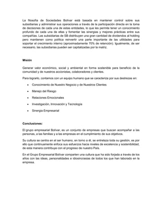 La filosofía de Sociedades Bolívar está basada en mantener control sobre sus
subsidiarias y administrar sus operaciones a través de la participación directa en la toma
de decisiones de cada una de estas entidades, lo que les permite tener un conocimiento
profundo de cada una de ellas y fomentar las sinergias y mejores prácticas entre sus
compañías. Las subsidiarias de SB distribuyen una gran cantidad de dividendos al holding
pero mantienen como política reinvertir una parte importante de las utilidades para
soportar el crecimiento interno (aproximadamente 70% de retención). Igualmente, de ser
necesario, las subsidiarias pueden ser capitalizadas por la matriz.
Misión
Generar valor económico, social y ambiental en forma sostenible para beneficio de la
comunidad y de nuestros accionistas, colaboradores y clientes.
Para lograrlo, contamos con un equipo humano que se caracteriza por sus destrezas en:
Conocimiento de Nuestro Negocio y de Nuestros Clientes
Manejo del Riesgo
Relaciones Emocionales
Investigación, Innovación y Tecnología
Sinergia Empresarial
Conclusiones:
El grupo empresarial Bolívar, es un conjunto de empresas que buscan acompañar a las
personas, a las familias y a las empresas en el cumplimiento de sus objetivos.
Su cultura se centra en el ser humano, en torno a él, se entrelaza toda su gestión, es por
ello que continuamente enfoca sus esfuerzos hacia niveles de excelencia y sostenibilidad,
de esta manera contribuye con el progreso de nuestro País.
En el Grupo Empresarial Bolívar comparten una cultura que ha sido forjada a través de los
años con las ideas, personalidades e idiosincrasias de todos los que han laborado en la
empresa.
 