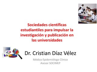 Sociedades científicas 
estudiantiles para impulsar la 
investigación y publicación en 
las universidades 
Dr. Cristian Díaz Vélez 
Médico Epidemiólogo Clínico 
Asesor SOCIMEP 
 