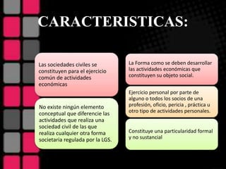CARACTERISTICAS:
Las sociedades civiles se
constituyen para el ejercicio
común de actividades
económicas
No existe ningún elemento
conceptual que diferencie las
actividades que realiza una
sociedad civil de las que
realiza cualquier otra forma
societaria regulada por la LGS.
La Forma como se deben desarrollar
las actividades económicas que
constituyen su objeto social.
Ejercicio personal por parte de
alguno o todos los socios de una
profesión, oficio, pericia , práctica u
otro tipo de actividades personales.
Constituye una particularidad formal
y no sustancial
 