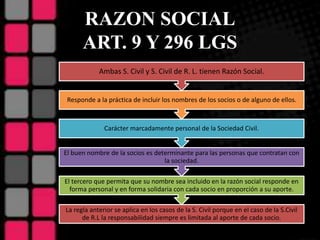 RAZON SOCIAL
ART. 9 Y 296 LGS
La regla anterior se aplica en los casos de la S. Civil porque en el caso de la S.Civil
de R.L la responsabilidad siempre es limitada al aporte de cada socio.
El tercero que permita que su nombre sea incluido en la razón social responde en
forma personal y en forma solidaria con cada socio en proporción a su aporte.
El buen nombre de la socios es determinante para las personas que contratan con
la sociedad.
Carácter marcadamente personal de la Sociedad Civil.
Responde a la práctica de incluir los nombres de los socios o de alguno de ellos.
Ambas S. Civil y S. Civil de R. L. tienen Razón Social.
 