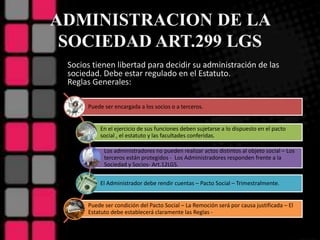 ADMINISTRACION DE LA
SOCIEDAD ART.299 LGS
Puede ser encargada a los socios o a terceros.
En el ejercicio de sus funciones deben sujetarse a lo dispuesto en el pacto
social , el estatuto y las facultades conferidas.
Los administradores no pueden realizar actos distintos al objeto social – Los
terceros están protegidos - Los Administradores responden frente a la
Sociedad y Socios- Art.12LGS.
El Administrador debe rendir cuentas – Pacto Social – Trimestralmente.
Puede ser condición del Pacto Social – La Remoción será por causa justificada – El
Estatuto debe establecerá claramente las Reglas -
Socios tienen libertad para decidir su administración de las
sociedad. Debe estar regulado en el Estatuto.
Reglas Generales:
 