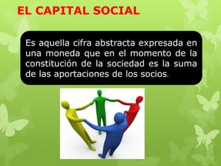 EL CAPITAL SOCIAL

 Es aquella cifra abstracta expresada en
 una moneda que en el momento de la
 constitución de la sociedad es la suma
 de las aportaciones de los socios.
 