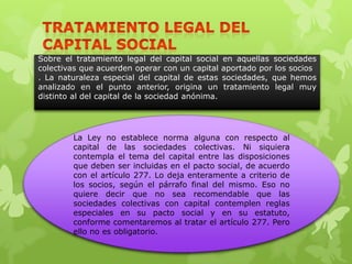 Sobre el tratamiento legal del capital social     en aquellas sociedades
colectivas que acuerden operar con un capital     aportado por los socios
. La naturaleza especial del capital de estas     sociedades, que hemos
analizado en el punto anterior, origina un        tratamiento legal muy
distinto al del capital de la sociedad anónima.




         La Ley no establece norma alguna con respecto al
         capital de las sociedades colectivas. Ni siquiera
         contempla el tema del capital entre las disposiciones
         que deben ser incluidas en el pacto social, de acuerdo
         con el artículo 277. Lo deja enteramente a criterio de
         los socios, según el párrafo final del mismo. Eso no
         quiere decir que no sea recomendable que las
         sociedades colectivas con capital contemplen reglas
         especiales en su pacto social y en su estatuto,
         conforme comentaremos al tratar el artículo 277. Pero
         ello no es obligatorio.
 