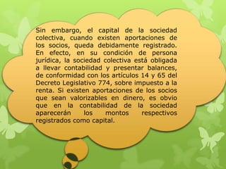 Sin embargo, el capital de la sociedad
colectiva, cuando existen aportaciones de
los socios, queda debidamente registrado.
En efecto, en su condición de persona
jurídica, la sociedad colectiva está obligada
a llevar contabilidad y presentar balances,
de conformidad con los artículos 14 y 65 del
Decreto Legislativo 774, sobre impuesto a la
renta. Si existen aportaciones de los socios
que sean valorizables en dinero, es obvio
que en la contabilidad de la sociedad
aparecerán      los    montos     respectivos
registrados como capital.
 