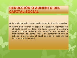  La sociedad colectiva es perfectamente libre de hacerlos.
 Ahora bien, cuando el capital ha quedado registrado en
  el pacto social, se debe, sin duda, otorgar la escritura
  pública correspondiente de variación de! capital y
  modificación del pacto social, de conformidad con el
  artículo 5 de la Ley, al igual que en el caso de los
  incrementos del capital.
 