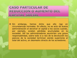  Sin embargo, hemos dicho que ello rige en
  circunstancias normales. En efecto, no es acto de buena
  administración el devolver el capital a los socios cuando,
  por ejemplo, existen pérdidas acumuladas en la
  sociedad. Allí los administradores asumirían una grave
  responsabilidad, sobre todo si a raíz de la devolución los
  pasivos de la sociedad terminan siendo superiores al
  total del activo, en desmedro directo de los acreedores.
 