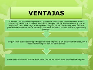 VENTAJAS
   Como es una sociedad de personas, quienes la constituyen suelen tenerse mutua
 confianza y saben que la misma funcionara siempre con los mismos socios, y que en
  algún otro caso, si se llega a reemplazar a alguno de los fundadores, ésta persona
gozará de la confianza de los demás ya que será aprobado por sus méritos, aptitudes y
                                       prestigio.




 Ningún socio puede cederle participación de la empresa a un extraño al retirarse, sin la
                     debida consulta para con los otros socios.




El esfuerzo económico individual de cada uno de los socios hace prosperar la empresa.
 