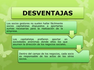 DESVENTAJAS
Los socios gestores no suelen hallar fácilmente
socios capitalistas dispuestos a aportarlas
sumas necesarias para la realización de la
empresa.


     Los   capitalistas  prefieren   aportar    en
     sociedades anónimas donde ellos los que
     asumen la dirección de los negocios sociales.



          Dentro del campo de los negocios, cada socio
          es responsable de los actos de los otros
          socios.
 