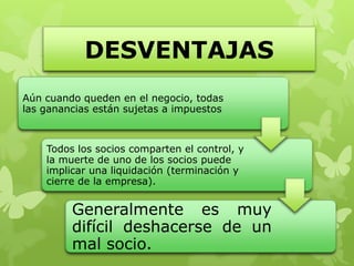 DESVENTAJAS
Aún cuando queden en el negocio, todas
las ganancias están sujetas a impuestos



    Todos los socios comparten el control, y
    la muerte de uno de los socios puede
    implicar una liquidación (terminación y
    cierre de la empresa).


         Generalmente es muy
         difícil deshacerse de un
         mal socio.
 