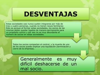 DESVENTAJAS
Estas sociedades casi nunca suelen integrarse por más de
tres o cuatro personas, cuando no tienen nexos familiares:
Esto es porque al formar estas sociedades, los socios de las
mismas deben quedar ligados de manera permanente para
un propósito común y por eso no es muy abundante el
número de socios en estas sociedades.




      Todos los socios comparten el control, y la muerte de uno
      de los socios puede implicar una liquidación (terminación y
      cierre de la empresa).




              Generalmente es muy
              difícil deshacerse de un
              mal socio.
 