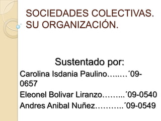 SOCIEDADES COLECTIVAS.
 SU ORGANIZACIÓN.


         Sustentado por:
Carolina Isdania Paulino…..…´09-
0657
Eleonel Bolivar Liranzo……...´09-0540
Andres Anibal Nuñez………..´09-0549
 