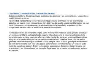 o Sociedad comanditaria o comandita simple:Esta sociedad tiene dos categorías de asociados: los gestores y los comanditarios.  Los gestores o colectivos administran         la sociedad, representan y tienen responsabilidad solidaria e ilimitada por las operaciones sociales, por cuanto no es necesario que den algún tipo de aporte. Los comanditarios son los que hacen los aportes no intervienen en la administración de la sociedad y responden por las obligaciones sociales hasta el monto de sus respectivos aportes.         En las sociedades en comandita simple, como mínimo debe haber un socio gestor o colectivo y un socio comanditario, y el capital debe pagarse intelectualmente al construirse la sociedad e inmediatamente se haga cualquier reforma a dicho capital. La sociedad en comandita simple se integra con el aporte del capital de los socios comanditarios o con el de estos y de los socios gestores simultáneamente y se divide en cuotas de igual valor. El socio gestor por el solo hecho de serlo tiene derecho a un voto y los socios comanditarios tienen derecho a un voto por cada cuota de capital que posean. Si son varios socios gestores sus decisiones deben tomarse por unanimidad, y los comanditarios por mayoría. Debe haber por lo menos un socio gestor y cinco accionistas. 